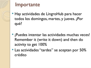 Importante
 Hay actividades de LingroHub para hacer
todos los domingos, martes, y jueves. ¿Por
qué?
 ¡Puedes intentar las actividades muchas veces!
Remember it (write it down) and then do
activity to get 100%
 Las actividades “tardes” se aceptan por 50%
crédito
 