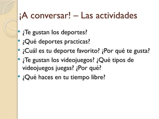 ¡A conversar! – Las actividades
 ¿Te gustan los deportes?
 ¿Qué deportes practicas?
 ¿Cuál es tu deporte favorito? ¿Por qué te gusta?
 ¿Te gustan los videojuegos? ¿Qué tipos de
videojuegos juegas? ¿Por qué?
 ¿Qué haces en tu tiempo libre?
 