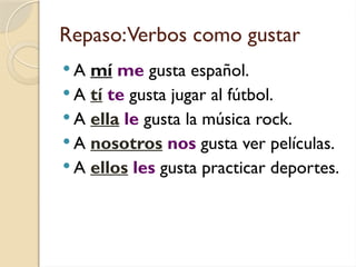 Repaso:Verbos como gustar
 A mí me gusta español.
 A tí te gusta jugar al fútbol.
 A ella le gusta la música rock.
 A nosotros nos gusta ver películas.
 A ellos les gusta practicar deportes.
 