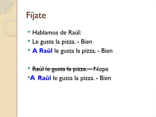 Fíjate
 Hablamos de Raúl:
 Le gusta la pizza. - Bien
 A Raúl le gusta la pizza. - Bien
 Raúl le gusta la pizza. – Nope
 Raúl le gusta la pizza. - Bien
A
------------------------------
 