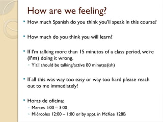 How are we feeling?
 How much Spanish do you think you’ll speak in this course?
 How much do you think you will learn?
 If I’m talking more than 15 minutos of a class period, we’re
(I’m) doing it wrong.
◦ Y’all should be talking/active 80 minutes(ish)
 If all this was way too easy or way too hard please reach
out to me immediately!
 Horas de oficina:
◦ Martes 1:00 – 3:00
◦ Miércoles 12:00 – 1:00 or by appt. in McKee 128B
 