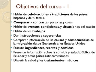 Objetivos del curso - 1
 Hablar de celebraciones y tradiciones de los países
hispanos y de tu familia.
 Comparar y contrastar personas y cosas
 Hablar de eventos, condiciones, y situaciones del pasado
 Hablar de los trabajos
 Dar instrucciones y sugerencias
 Compartir información de las causas y consecuencias de
la migración desde Guatemala a los Estados Unidos
 Discutir ingredientes, recetas, y comidas
 Presentar información sobre la comida y salud pública de
Ecuador y otros países Latinoamericanos
 Discutir la salud y los tratamientos médicos
 