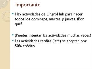 Importante
 Hay actividades de LingroHub para hacer
todos los domingos, martes, y jueves. ¿Por
qué?
 ¡Puedes intentar las actividades muchas veces!
 Las actividades tardías (late) se aceptan por
50% crédito
 