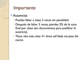 Importante
 Ausencias
◦ Puedes faltar a clase 3 veces sin penalidad.
◦ Después de faltar 3 veces, pierdes 2% de la nota
final por clase (sin documentos para justificar la
ausencia).
◦ Those who miss class 4+ times will likely not pass the
course.
 