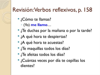 Revisión:Verbos reflexivos, p. 158
 ¿Cómo te llamas?
◦ (Yo) me llamo…
 ¿Te duchas por la mañana o por la tarde?
 ¿A qué hora te despiertas?
 ¿A qué hora te acuestas?
 ¿Te maquillas todos los días?
 ¿Te afeitas todos los días?
 ¿Cuántas veces por día te cepillas los
dientes?
 