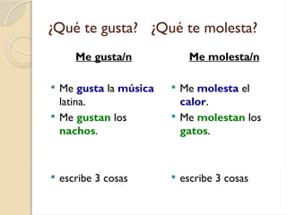 ¿Qué te gusta? ¿Qué te molesta?
Me gusta/n
 Me gusta la música
latina.
 Me gustan los
nachos.
 escribe 3 cosas
Me molesta/n
 Me molesta el
calor.
 Me molestan los
gatos.
 escribe 3 cosas
 