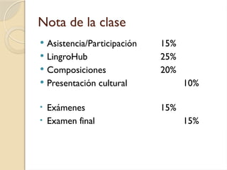 Nota de la clase
 Asistencia/Participación 15%
 LingroHub 25%
 Composiciones 20%
 Presentación cultural 10%
• Exámenes 15%
• Examen final 15%
 