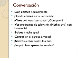 Conversación
 ¿Qué comes normalmente?
 ¿Dónde comes en la universidad?
 ¿Vives con otras personas? ¿Con quién?
 ¿Ves programas de televisión (Netflix, etc.) con
frecuencia?
 ¿Bebes mucha agua?
 ¿Corres en el parque a veces?
 ¿Asistes a clase todos los días?
 ¿En qué clase aprendes mucho?
 