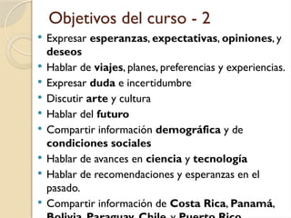 Objetivos del curso - 2
 Expresar esperanzas, expectativas, opiniones, y
deseos
 Hablar de viajes, planes, preferencias y experiencias.
 Expresar duda e incertidumbre
 Discutir arte y cultura
 Hablar del futuro
 Compartir información demográfica y de
condiciones sociales
 Hablar de avances en ciencia y tecnología
 Hablar de recomendaciones y esperanzas en el
pasado.
 Compartir información de Costa Rica, Panamá,
 