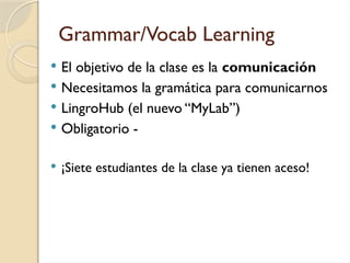 Grammar/Vocab Learning
 El objetivo de la clase es la comunicación
 Necesitamos la gramática para comunicarnos
 LingroHub (el nuevo “MyLab”)
 Obligatorio -
 ¡Siete estudiantes de la clase ya tienen aceso!
 