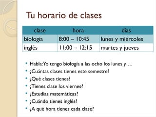 Tu horario de clases
 Habla:Yo tengo biología a las ocho los lunes y …
 ¿Cuántas clases tienes este semestre?
 ¿Qué clases tienes?
 ¿Tienes clase los viernes?
 ¿Estudias matemáticas?
 ¿Cuándo tienes inglés?
 ¿A qué hora tienes cada clase?
clase hora días
biología 8:00 – 10:45 lunes y miércoles
inglés 11:00 – 12:15 martes y jueves
 