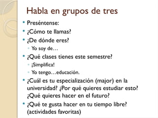 Habla en grupos de tres
 Preséntense:
 ¿Cómo te llamas?
 ¿De dónde eres?
◦ Yo soy de…
 ¿Qué clases tienes este semestre?
◦ ¡Simplifica!
◦ Yo tengo…educación.
 ¿Cuál es tu especialización (major) en la
universidad? ¿Por qué quieres estudiar esto?
¿Qué quieres hacer en el futuro?
 ¿Qué te gusta hacer en tu tiempo libre?
(actividades favoritas)
 