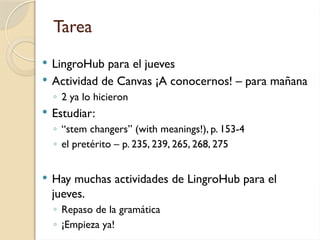 Tarea
 LingroHub para el jueves
 Actividad de Canvas ¡A conocernos! – para mañana
◦ 2 ya lo hicieron
 Estudiar:
◦ “stem changers” (with meanings!), p. 153-4
◦ el pretérito – p. 235, 239, 265, 268, 275
 Hay muchas actividades de LingroHub para el
jueves.
◦ Repaso de la gramática
◦ ¡Empieza ya!
 