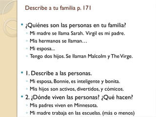 Describe a tu familia p. 171
 ¿Quiénes son las personas en tu familia?
◦ Mi madre se llama Sarah. Virgil es mi padre.
◦ Mis hermanos se llaman…
◦ Mi esposa...
◦ Tengo dos hijos. Se llaman Malcolm y TheVirge.
 1. Describe a las personas.
◦ Mi esposa, Bonnie, es inteligente y bonita.
◦ Mis hijos son activos, divertidos, y cómicos.
 2. ¿Dónde viven las personas? ¿Qué hacen?
◦ Mis padres viven en Minnesota.
◦ Mi madre trabaja en las escuelas. (más o menos)
 