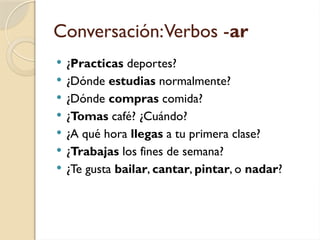 Conversación:Verbos -ar
 ¿Practicas deportes?
 ¿Dónde estudias normalmente?
 ¿Dónde compras comida?
 ¿Tomas café? ¿Cuándo?
 ¿A qué hora llegas a tu primera clase?
 ¿Trabajas los fines de semana?
 ¿Te gusta bailar, cantar, pintar, o nadar?
 
