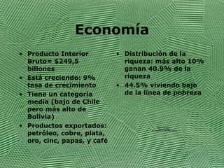 Econom ía Producto Interior Bruto= $249,5 billones  Est á creciendo: 9% tasa de crecimiento  Tiene un categoría media (bajo de Chile pero más alto de Bolivia)  Productos exportados: petróleo, cobre, plata, oro, cinc, papas, y café  Distribuci ón de la riqueza: más alto 10% ganan 40.9% de la riqueza 44.5% viviendo bajo de la línea de pobreza 