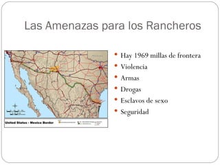 Las Amenazas para los Rancheros

                Hay 1969 millas de frontera
                Violencia
                Armas
                Drogas
                Esclavos de sexo
                Seguridad
 