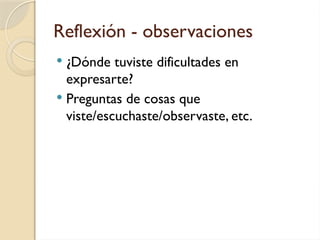 Reflexión - observaciones
 ¿Dónde tuviste dificultades en
expresarte?
 Preguntas de cosas que
viste/escuchaste/observaste, etc.
 