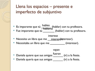 Llena los espacios – presente e
imperfecto de subjuntivo
 Es imporante que tú ______ (hablar) con tu profesora.
 Fue imporante que tú _______ (hablar) con tu profesora.
 Necesito un libro que me _______ (interesar).
 Necesitaba un libro que me _________ (interesar).
 Daniela quiere que sus amigos ______ (ir) a la fiesta.
 Daniela quería que sus amigos ______ (ir) a la fiesta.
hables
hablaras
interese
interesara
vayan
fueran
 