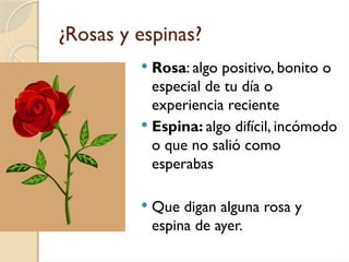 ¿Rosas y espinas?
 Rosa: algo positivo, bonito o
especial de tu día o
experiencia reciente
 Espina: algo difícil, incómodo
o que no salió como
esperabas
 Que digan alguna rosa y
espina de ayer.
 