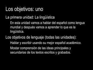 Los objetivos: uno
La primera unidad: La lingüística
En esta unidad vamos a hablar del español como lengua
mundial y después vamos a aprender lo que es la
lingüística.
Los objetivos de lenguaje (todas las unidades):
Hablar y escribir usando su mejor español académico.
Mostar comprensión de las ideas principales y
secundarias de los textos escritos y grabados.
 