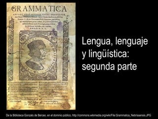 Lengua, lenguaje
y lingüística:
segunda parte
De la Biblioteca Gonzalo de Berceo, en el dominio público, http://commons.wikimedia.org/wiki/File:Grammatica_Nebrissensis.JPGDe la Biblioteca Gonzalo de Berceo, en el dominio público, http://commons.wikimedia.org/wiki/File:Grammatica_Nebrissensis.JPG
 