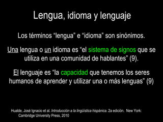 LenguaLengua, idioma y lenguaje, idioma y lenguaje
Los términos “lengua” e “idioma” son sinónimos.Los términos “lengua” e “idioma” son sinónimos.
UnaUna lengua olengua o unun idioma es “elidioma es “el sistema de signossistema de signos que seque se
utiliza en una comunidad de hablantes” (9).utiliza en una comunidad de hablantes” (9).
ElEl lenguaje es “lalenguaje es “la capacidadcapacidad que tenemos los seresque tenemos los seres
humanos de aprender y utilizar una o más lenguas” (9)humanos de aprender y utilizar una o más lenguas” (9)
Hualde, José Ignacio et al.Hualde, José Ignacio et al. Introducción a la lingüística hispánicaIntroducción a la lingüística hispánica. 2a edición. New York:. 2a edición. New York:
Cambridge University Press, 2010Cambridge University Press, 2010
 