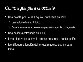 Como agua para chocolate
 Una novela por Laura Esquivel publicada en 1990
 Una historia de amor trágico
 Basada en una serie de recetas preparadas por la protagonista
 Una película estrenada en 1994
 Lean el trozo de la novela que se presenta a continuación
 Identifiquen la función del lenguaje que se usa en esta
parte
 