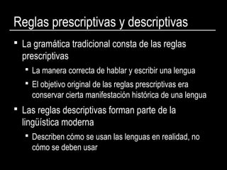 Reglas prescriptivas y descriptivas
 La gramática tradicional consta de las reglas
prescriptivas
 La manera correcta de hablar y escribir una lengua
 El objetivo original de las reglas prescriptivas era
conservar cierta manifestación histórica de una lengua
 Las reglas descriptivas forman parte de la
lingüística moderna
 Describen cómo se usan las lenguas en realidad, no
cómo se deben usar
 