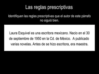 Las reglas prescriptivasLas reglas prescriptivas
Identifiquen las reglas prescriptivas que el autor de este párrafoIdentifiquen las reglas prescriptivas que el autor de este párrafo
no siguió bien.no siguió bien.
Laura Esquivel es una escritora mexicano. Nacio en el 30
de septiembre de 1950 en la Cd. de México. A publicado
varias novelas. Antes de se hizo escritora, era maestra.
 
