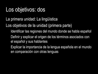 Los objetivos: dos
La primera unidad: La lingüística
Los objetivos de la unidad (primera parte)
Identificar las regiones del mundo donde se habla español
Definir y explicar el origen de los términos asociados con
el español y sus hablantes
Explicar la importancia de la lengua española en el mundo
en comparación con otras lenguas
 
