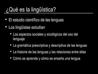 ¿Qué es la lingűística?
 El estudio científico de las lenguas
 Los lingűistas estudian
 Los aspectos sociales y sicológicos del uso del
lenguaje
 La gramática prescriptiva y descriptiva de las lenguas
 La historia de las lenguas y las relaciones entre ellas
 Cómo se aprende y cómo se enseña una lengua
 