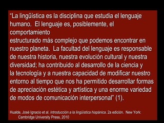 ““La lingűística es la disciplina que estudia el lenguajeLa lingűística es la disciplina que estudia el lenguaje
humano. El lenguaje es, posiblemente, elhumano. El lenguaje es, posiblemente, el
comportamientocomportamiento
estructurado más complejo que podemos encontrar enestructurado más complejo que podemos encontrar en
nuestro planeta. La facultad del lenguaje es responsablenuestro planeta. La facultad del lenguaje es responsable
de nuestra historia, nuestra evolución cultural y nuestrade nuestra historia, nuestra evolución cultural y nuestra
diversidad; ha contribuido al desarrollo de la ciencia ydiversidad; ha contribuido al desarrollo de la ciencia y
la tecnología y a nuestra capacidad de modificar nuestrola tecnología y a nuestra capacidad de modificar nuestro
entorno al tiempo que nos ha permitido desarrollar formasentorno al tiempo que nos ha permitido desarrollar formas
de apreciación estética y artística y una enorme variedadde apreciación estética y artística y una enorme variedad
de modos de comunicación interpersonal” (1).de modos de comunicación interpersonal” (1).
Hualde, José Ignacio et al.Hualde, José Ignacio et al. Introducción a la lingüística hispánicaIntroducción a la lingüística hispánica. 2a edición. New York:. 2a edición. New York:
Cambridge University Press, 2010Cambridge University Press, 2010
 