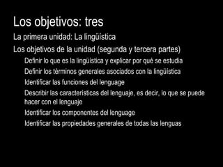 Los objetivos: tres
La primera unidad: La lingüística
Los objetivos de la unidad (segunda y tercera partes)
Definir lo que es la lingüística y explicar por qué se estudia
Definir los términos generales asociados con la lingüística
Identificar las funciones del lenguage
Describir las características del lenguaje, es decir, lo que se puede
hacer con el lenguaje
Identificar los componentes del lenguage
Identificar las propiedades generales de todas las lenguas
 