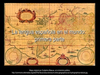La lengua española en el mundo:La lengua española en el mundo:
primera parteprimera parte
Mapa original por Guiljelmo Blaeuw, en el domino público,Mapa original por Guiljelmo Blaeuw, en el domino público,
http://commons.wikimedia.org/wiki/File:Nova-totius-terrarum-orbis-geographica-ac-hydrographica-tabula.jpghttp://commons.wikimedia.org/wiki/File:Nova-totius-terrarum-orbis-geographica-ac-hydrographica-tabula.jpg
 