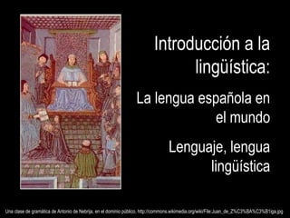 Una clase de gramática de Antonio de Nebrija, en el dominio público, http://commons.wikimedia.org/wiki/File:Juan_de_Z%C3%BA%C3%B1iga.jpgUna clase de gramática de Antonio de Nebrija, en el dominio público, http://commons.wikimedia.org/wiki/File:Juan_de_Z%C3%BA%C3%B1iga.jpg
Introducción a laIntroducción a la
lingüística:lingüística:
La lengua española enLa lengua española en
el mundoel mundo
Lenguaje, lenguaLenguaje, lengua
lingüísticalingüística
 