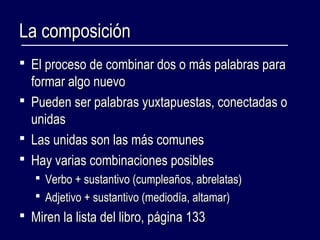 LLaa ccoommppoossiicciióónn 
 EEll pprroocceessoo ddee ccoommbbiinnaarr ddooss oo mmááss ppaallaabbrraass ppaarraa 
ffoorrmmaarr aallggoo nnuueevvoo 
 PPuueeddeenn sseerr ppaallaabbrraass yyuuxxttaappuueessttaass,, ccoonneeccttaaddaass oo 
uunniiddaass 
 LLaass uunniiddaass ssoonn llaass mmááss ccoommuunneess 
 HHaayy vvaarriiaass ccoommbbiinnaacciioonneess ppoossiibblleess 
 VVeerrbboo ++ ssuussttaannttiivvoo ((ccuummpplleeaaññooss,, aabbrreellaattaass)) 
 AAddjjeettiivvoo ++ ssuussttaannttiivvoo ((mmeeddiiooddííaa,, aallttaammaarr)) 
 MMiirreenn llaa lliissttaa ddeell lliibbrroo,, ppáággiinnaa 113333 
 