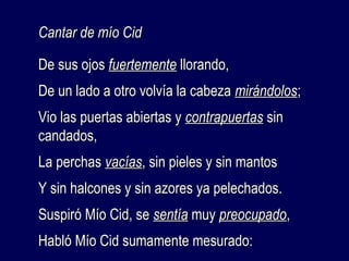 CCaannttaarr ddee mmííoo CCiidd 
DDee ssuuss oojjooss ffuueerrtteemmeennttee lllloorraannddoo,, 
DDee uunn llaaddoo aa oottrroo vvoollvvííaa llaa ccaabbeezzaa mmiirráánnddoollooss;; 
VViioo llaass ppuueerrttaass aabbiieerrttaass yy ccoonnttrraappuueerrttaass ssiinn 
ccaannddaaddooss,, 
LLaa ppeerrcchhaass vvaaccííaass,, ssiinn ppiieelleess yy ssiinn mmaannttooss 
YY ssiinn hhaallccoonneess yy ssiinn aazzoorreess yyaa ppeelleecchhaaddooss.. 
SSuussppiirróó MMííoo CCiidd,, ssee sseennttííaa mmuuyy pprreeooccuuppaaddoo,, 
HHaabbllóó MMííoo CCiidd ssuummaammeennttee mmeessuurraaddoo:: 
 