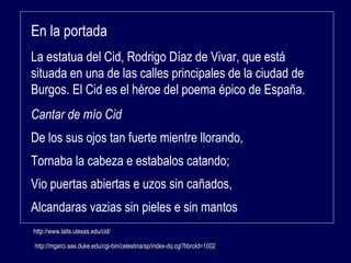 En la portada 
La estatua del Cid, Rodrigo Díaz de Vivar, que está 
situada en una de las calles principales de la ciudad de 
Burgos. El Cid es el héroe del poema épico de España. 
Cantar de mío Cid 
De los sus ojos tan fuerte mientre llorando, 
Tornaba la cabeza e estabalos catando; 
Vio puertas abiertas e uzos sin cañados, 
Alcandaras vazias sin pieles e sin mantos 
hhttttpp::////wwwwww..llaaiittss..uutteexxaass..eedduu//cciidd// 
http://mgarci.aas.duke.edu/cgi-bin/celestina/sp/iinnddeexx--ddqq..ccggii??lliibbrrooIIdd==1100002 
 
