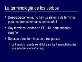 LLaa tteerrmmiinnoollooggííaa ddee llooss vveerrbbooss 
 DDeessggrraacciiaaddaammeennttee,, nnoo hhaayy uunn ssiisstteemmaa ddee ttéérrmmiinnooss 
ppaarraa llaass ffoorrmmaass vveerrbbaalleess ddeell eessppaaññooll 
 HHaayy ttéérrmmiinnooss uussaaddooss eenn EEEE.. UUUU.. ppaarraa eennsseeññaarr 
eessppaaññooll 
 SSee uussaann oottrrooss ttéérrmmiinnooss eenn oottrrooss ppaaíísseess 
 LLaa ttrraannssiicciióónn ppuueeddee sseerr ddiiffíícciill ppaarraa llooss hhiissppaannoohhaabbllaanntteess 
qquuee eessttuuddiiaann yy eennsseeññaann aaqquuíí 
 