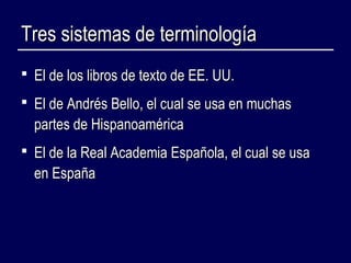 TTrreess ssiisstteemmaass ddee tteerrmmiinnoollooggííaa 
 EEll ddee llooss lliibbrrooss ddee tteexxttoo ddee EEEE.. UUUU.. 
 EEll ddee AAnnddrrééss BBeelllloo,, eell ccuuaall ssee uussaa eenn mmuucchhaass 
ppaarrtteess ddee HHiissppaannooaamméérriiccaa 
 EEll ddee llaa RReeaall AAccaaddeemmiiaa EEssppaaññoollaa,, eell ccuuaall ssee uussaa 
eenn EEssppaaññaa 
 
