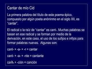 Cantar de mío Cid 
La primera palabra del título de este poema épico, 
compuesto por algún poeta anóninmo en el siglo XII, es 
“cantar”. 
El radical o la raíz de “cantar” es cant-. Muchas palabras se 
basan en ese radical y se forman por medio de la 
derivación, en este caso, el uso de los sufijos e infijos para 
formar palabras nuevas. Algunas son: 
cant- + -a- + -r = cantar 
cant- + -a- + -nte = cantante 
cant- + -ción = canción 
 