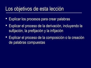 LLooss oobbjjeettiivvooss ddee eessttaa lleecccciióónn 
 EExxpplliiccaarr llooss pprroocceessooss ppaarraa ccrreeaarr ppaallaabbrraass 
 EExxpplliiccaarr eell pprroocceessoo ddee llaa ddeerriivvaacciióónn,, iinncclluuyyeennddoo llaa 
ssuuffiijjaacciióónn,, llaa pprreeffiijjaacciióónn yy llaa iinnffiijjaacciióónn 
 EExxpplliiccaarr eell pprroocceessoo ddee llaa ccoommppoossiicciióónn oo llaa ccrreeaacciióónn 
ddee ppaallaabbrraass ccoommppuueessttaass 
 