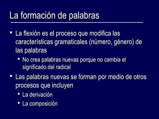 LLaa ffoorrmmaacciióónn ddee ppaallaabbrraass 
 LLaa fflleexxiióónn eess eell pprroocceessoo qquuee mmooddiiffiiccaa llaass 
ccaarraacctteerrííssttiiccaass ggrraammaattiiccaalleess ((nnúúmmeerroo,, ggéénneerroo)) ddee 
llaass ppaallaabbrraass 
 NNoo ccrreeaa ppaallaabbrraass nnuueevvaass ppoorrqquuee nnoo ccaammbbiiaa eell 
ssiiggnniiffiiccaaddoo ddeell rraaddiiccaall 
 LLaass ppaallaabbrraass nnuueevvaass ssee ffoorrmmaann ppoorr mmeeddiioo ddee oottrrooss 
pprroocceessooss qquuee iinncclluuyyeenn 
 LLaa ddeerriivvaacciióónn 
 LLaa ccoommppoossiicciióónn 
 