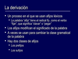 LLaa ddeerriivvaacciióónn 
 UUnn pprroocceessoo eenn eell qquuee ssee uussaann aaffiijjooss llééxxiiccooss 
 LLaa ppaallaabbrraa ““aaffiijjoo”” ttiieennee eell rraaddiiccaall ffiijj--,, ccoommoo eell vveerrbboo 
““ffiijjaarr””,, qquuee ssiiggnniiffiiccaa ““ccllaavvaarr”” oo ““ppeeggaarr”” 
 LLooss aaffiijjooss mmooddiiffiiccaann eell ssiiggnniiffiiccaaddoo ddee llaa ppaallaabbrraa 
 AA vveecceess ssee uussaann ppaarraa ccaammbbiiaarr llaa ccllaassee ggrraammaattiiccaall 
ddee llaa ppaallaabbrraa 
 HHaayy ddooss ccllaasseess ddee aaffiijjooss 
 LLooss pprreeffiijjooss 
 LLooss ssuuffiijjooss 
 