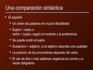 Una comparación sintáctica 
 El español 
 Un orden de palabras de mucha flexibilidad 
 Sujeto + verbo o 
verbo + sujeto, según el contexto y la preferencia 
 Se puede omitir el sujeto 
 Sustantivo + adjetivo, si el adjetivo describe una cualidad 
 La posición de los pronombres depende del verbo 
 El uso de dos o más palabras negativas es común y a 
veces obligatorio 
 