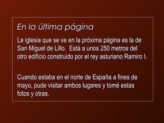 EEnn llaa úúllttiimmaa ppáággiinnaa 
LLaa iigglleessiiaa qquuee ssee vvee eenn llaa pprróóxxiimmaa ppáággiinnaa eess llaa ddee 
SSaann MMiigguueell ddee LLiilllloo.. EEssttáá aa uunnooss 25500 mmeettrrooss ddeell 
oottrroo eeddiiffiicciioo ccoonnssttrruuiiddoo ppoorr eell rreeyy aassttuurriiaannoo RRaammiirroo II.. 
CCuuaannddoo eessttaabbaa eenn eell nnoorrttee ddee EEssppaaññaa aa ffiinneess ddee 
mmaayyoo,, ppuuddee vviissiittaarr aammbbooss lluuggaarreess yy ttoomméé eessttaass 
ffoottooss yy oottrraass.. 
 