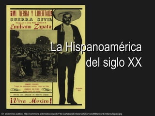 La Hispanoamérica
                                                       del siglo XX


En el dominio público, http://commons.wikimedia.org/wiki/File:CartelparaEnlistarseAlServicioMilitarConEmilianoZapata.jpg
 