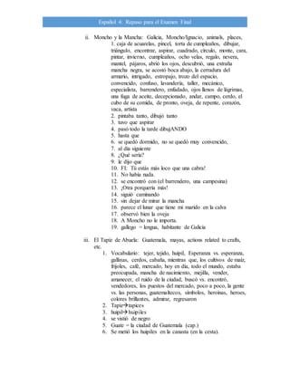 Español 4: Repaso para el Examen Final
ii. Moncho y la Mancha: Galicia, Moncho/Ignacio, animals, places,
1. caja de acuarelas, pincel, torta de cumpleaños, dibujar,
triángulo, encontrar, aspirar, cuadrado, círculo, monte, cara,
pintar, invierno, cumpleaños, ocho velas, regalo, nevera,
mantel, pájaros, abrió los ojos, descubrió, una extraña
mancha negra, se acostó boca abajo, la cerradura del
armario, intrigado, estropajo, trozo del espacio,
convencido, confuso, lavandería, taller, mecánico,
especialista, barrendero, enfadado, ojos llenos de lágrimas,
una fuga de aceite, decepcionado, andar, campo, cerdo, el
cubo de su comida, de pronto, oveja, de repente, corazón,
vaca, artista
2. pintaba tanto, dibujó tanto
3. tuvo que aspirar
4. pasó todo la tarde dibujANDO
5. hasta que
6. se quedó dormido, no se quedó muy convencido,
7. al día siguiente
8. ¿Qué sería?
9. le dijo que
10. FI: Tú estás más loco que una cabra!
11. No había nada.
12. se encontró con (el barrendero, una campesina)
13. ¡Otra porquería más!
14. siguió caminando
15. sin dejar de mirar la mancha
16. parece el lunar que tiene mi marido en la calva
17. observó bien la oveja
18. A Moncho no le importa.
19. gallego = lengua, habitante de Galicia
iii. El Tapiz de Abuela: Guatemala, mayas, actions related to crafts,
etc.
1. Vocabulario: tejer, tejido, huipil, Esperanza vs. esperanza,
gallinas, cerdos, cabaña, mientras que, los cultivos de maíz,
frijoles, café, mercado, hoy en día, todo el mundo, estaba
preocupada, mancha de nacimiento, mejilla, vender,
amanecer, el ruido de la ciudad, buscó vs. encontró,
vendedores, los puestos del mercado, poco a poco, la gente
vs. las personas, guatemaltecos, símbolos, heroínas, heroes,
colores brillantes, admirar, regresaron
2. Tapiztapices
3. huipilhuipiles
4. se vistió de negro
5. Guate = la ciudad de Guatemala (cap.)
6. Se metió los huipiles en la canasta (en la cesta).
 
