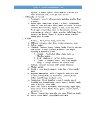 Español 4: Repaso para el Examen Final
siguiente, la semana siguiente, el año siguiente, la semana que
viene, el mes que viene, el año que viene, por eso
i. Publicidades de Navidad:
i. Vocabulario: todos los años, gasolinera/ petrolera, gasolina, llenar
el tanque…
ii. Frases: sigue –ando/-iendo, deja de V, se frustra, está frustrado,
villancico, árbol de Navidad, bolas/ esferas de Navidad, la fachada,
chimenea, luces navideñas, regalos, le pidió, le dio, reno, Papá
Noel, espera con ansiedad, tienda por departamento, peruano,
centro comercial, polígrafo, miente, argentine, barba blanca, lentes
de future, han llegado, abrazo, lo cambiaría, turrón, almendras,
fábrica, papel de regalos …
j. Culture:
i. Navidad, 3 Reyes, Noche Buena, Nuevo Año
ii. El Día de los muertos, altar, flores, comida, cementerio, nicho,
iii. Galicia: gallego,
iv. Andalucía: Triángulo de oro, Granada, Sevilla, Córdoba, Mezquita
de Córdoba, Los Reyes Católicos, Cristobal Colón, largest
autonomy in population, 3 fruits,
1. Granada: 1492, Boabdil, última ciudad mora, La
Alhambra, palacio
2. Sevilla: Gualalquivir, La Torre de Oro, naranjas
3. Córdoba: la Mezquita-Catedral, patio de las naranjas,
naranjo vs. naranja, musulmán vs. moro vs. árabe
v. Cataluña: separatist movement 2017, catalán, Barcelona
vi. Madrid: capital
vii. Castilla y León: largest autonomy in size, flag of Spain (castillo/
león)
viii. República Dominicana: island of Hispaniola, shares with Haití
(French), between Cuba and Puerto Rico, Caribbean, Colón,
ámbar, Santo Domingo (southern coast),
ix. Arquitecture: bóveda de cañon, bóveda de crucería, arco de
herradura, arco de medio punto, interior, exterior, fachada, cúpola,
video of Mezquita, techo, suelo,
x. Incas: Perú, video of Inca Empire, strata of society, origin legend,
Lake Titicaca, Cusco, Machu Picchu, quipus, conquest, Pizarro,
geography, ch
xi. Mayans: Mesoamérica, geography, city states, El tapiz de Abuela
xii. aztecas, mayas, incas geographical connections
 